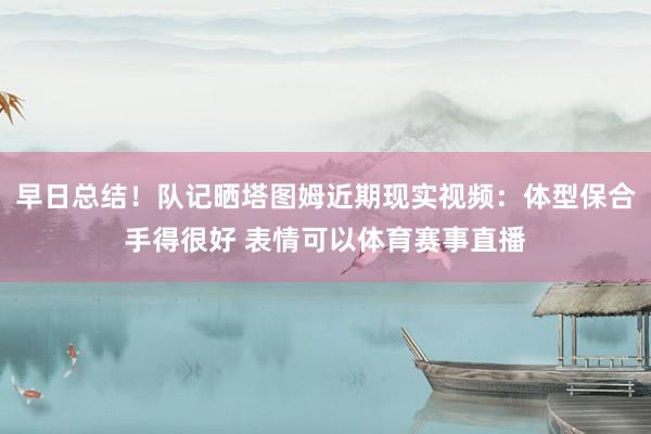 早日总结！队记晒塔图姆近期现实视频：体型保合手得很好 表情可以体育赛事直播