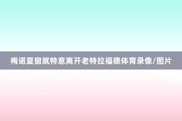 梅诺夏窗就特意离开老特拉福德体育录像/图片