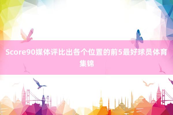 Score90媒体评比出各个位置的前5最好球员体育集锦