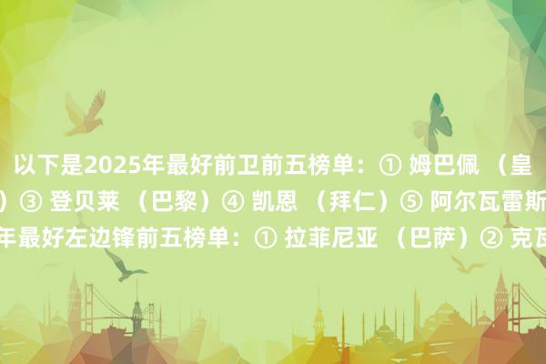 以下是2025年最好前卫前五榜单：① 姆巴佩 （皇马）② 哈兰德 （曼城）③ 登贝莱 （巴黎）④ 凯恩 （拜仁）⑤ 阿尔瓦雷斯 （马竞）以下是2025年最好左边锋前五榜单：① 拉菲尼亚 （巴萨）② 克瓦拉茨赫利亚 （巴黎）③ 维尼修斯 （皇马）④ 迪亚斯 （拜仁）⑤ 巴尔科拉 （巴黎）以下是2025年最好右边锋前五榜单：① 亚马尔 （巴萨）② 奥利塞 （拜仁）③ 萨拉赫 （利物浦）④ 萨卡 （阿森纳）⑤ 杜埃（巴黎）    体育录像/图片