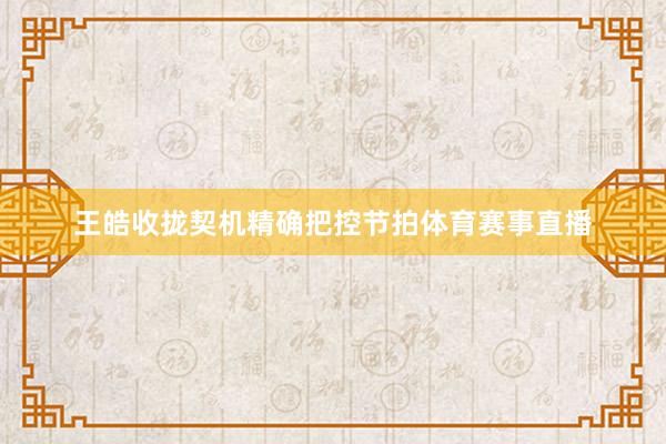 王皓收拢契机精确把控节拍体育赛事直播