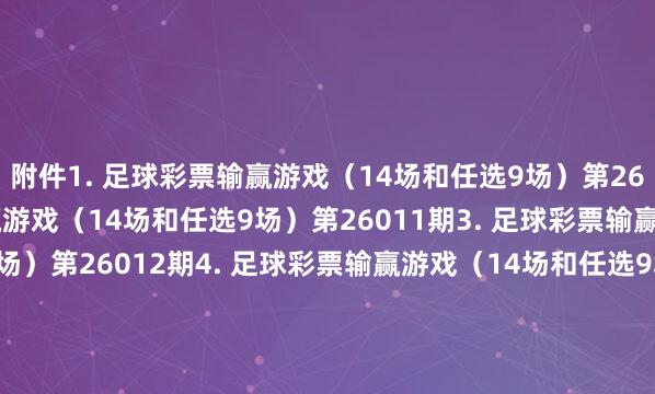 附件　　1. 足球彩票输赢游戏（14场和任选9场）第26010期　　2. 足球彩票输赢游戏（14场和任选9场）第26011期　　3. 足球彩票输赢游戏（14场和任选9场）第26012期　　4. 足球彩票输赢游戏（14场和任选9场）第26013期　　5. 足球彩票输赢游戏（14场和任选9场）第26014期　　6. 足球彩票6场半全场输赢游戏第26011期　　7. 足球彩票6场半全场输赢游戏第26012期　　8. 足球彩票6场半全场输赢游戏第26013期　　9. 足球彩票6场半全场输赢游戏第26014期　　10. 足球彩票6场半全场输赢游戏第26015期　　11. 足球彩票6场半全场输赢游戏第26016期　　12. 足球彩票6场半全场输赢游戏第26017期　　13. 足球彩票4场进球游戏第26011期　　14. 足球彩票4场进球游戏第26012期　　15. 足球彩票4场进球游戏第26013期　　16. 足球彩票4场进球游戏第26014期　　17. 足球彩票4场进球游戏第26015期　　18. 足球彩票4场进球游戏第26016期　　19. 足球彩票4场进球游戏第26017期　　国度体育总局体育彩票惩办中心　　2026年01月13日　　附件1. 足球彩票输赢游戏（14场和任选9场）第26010期　　附件2. 足球彩票输赢游戏（14场和任选9场）第26011期　　附件3. 足球彩票输赢游戏（14场和任选9场）第26012期　　附件4. 足球彩票输赢游戏（14场和任选9场）第26013期　　附件5. 足球彩票输赢游戏（14场和任选9场）第26014期　　附件6. 足球彩票6场半全场输赢游戏第26011期　　附件7. 足球彩票6场半全场输赢游戏第26012期　　附件8. 足球彩票6场半全场输赢游戏第26013期　　附件9. 足球彩票6场半全场输赢游戏第26014期　　附件10. 足球彩票6场半全场输赢游戏第26015期　　附件11. 足球彩票6场半全场输赢游戏第26016期　　附件12. 足球彩票6场半全场输赢游戏第26017期　　附件13. 足球彩票4场进球游戏第26011期　　附件14. 足球彩票4场进球游戏第26012期　　附件15. 足球彩票4场进球游戏第26013期　　附件16. 足球彩票4场进球游戏第26014期　　附件17. 足球彩票4场进球游戏第26015期　　附件18. 足球彩票4场进球游戏第26016期　　附件19. 足球彩票4场进球游戏第26017期															                体育赛事直播