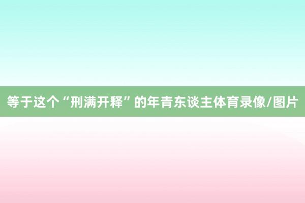等于这个“刑满开释”的年青东谈主体育录像/图片