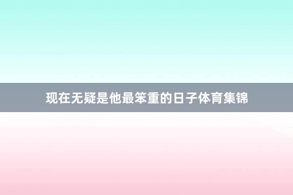 现在无疑是他最笨重的日子体育集锦