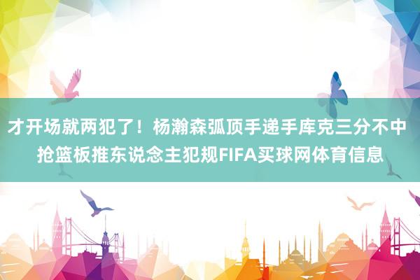 才开场就两犯了！杨瀚森弧顶手递手库克三分不中 抢篮板推东说念主犯规FIFA买球网体育信息