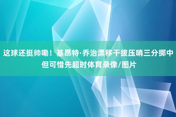 这球还挺帅嘞！基昂特·乔治漂移干拔压哨三分掷中 但可惜先超时体育录像/图片