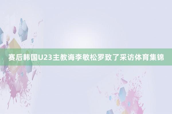 赛后韩国U23主教诲李敏松罗致了采访体育集锦