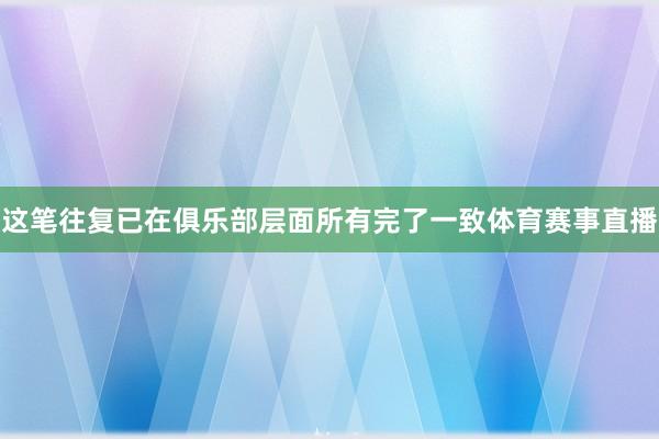这笔往复已在俱乐部层面所有完了一致体育赛事直播