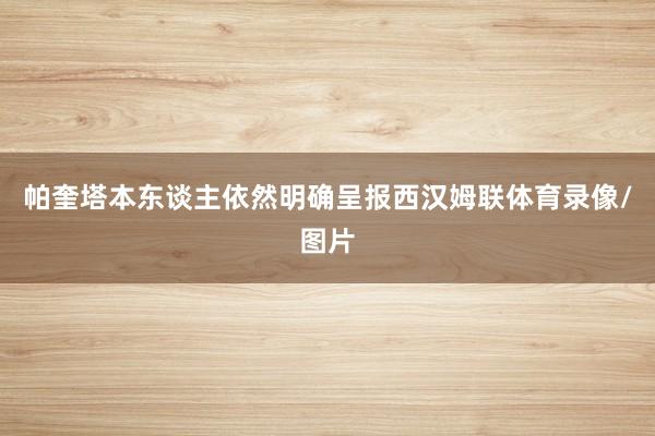 帕奎塔本东谈主依然明确呈报西汉姆联体育录像/图片