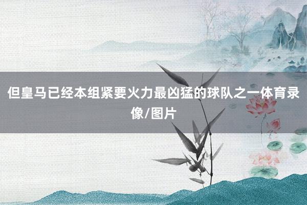 但皇马已经本组紧要火力最凶猛的球队之一体育录像/图片