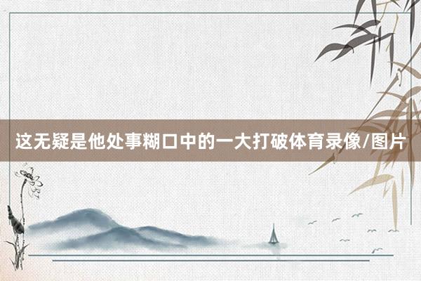 这无疑是他处事糊口中的一大打破体育录像/图片