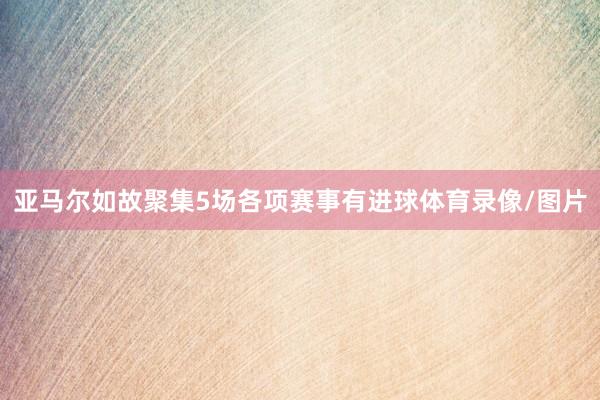 亚马尔如故聚集5场各项赛事有进球体育录像/图片