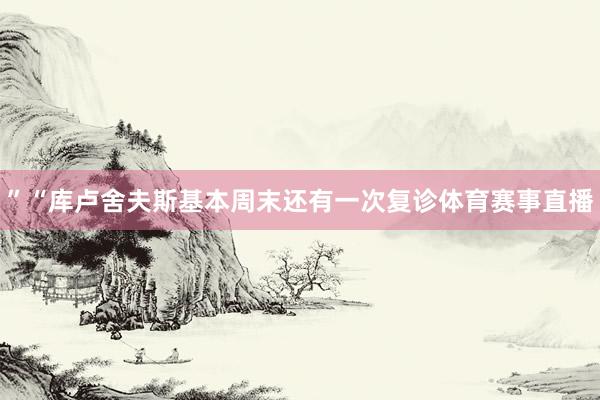 ”“库卢舍夫斯基本周末还有一次复诊体育赛事直播