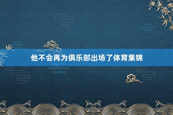 他不会再为俱乐部出场了体育集锦