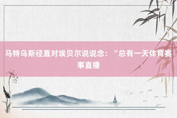 马特乌斯径直对埃贝尔说说念：“总有一天体育赛事直播