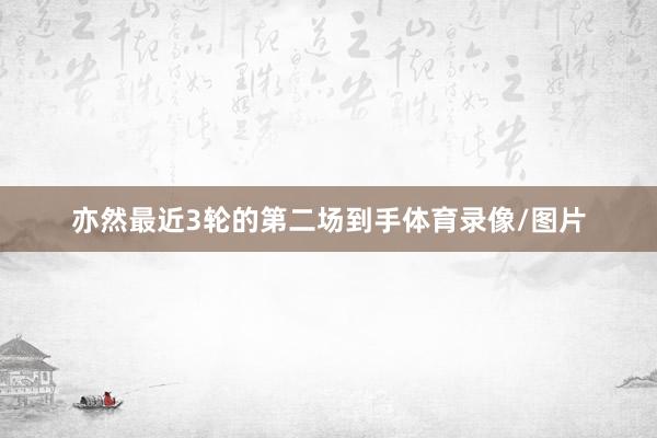 亦然最近3轮的第二场到手体育录像/图片