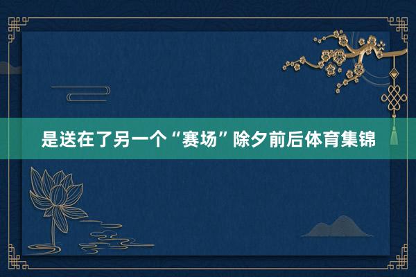 是送在了另一个“赛场”除夕前后体育集锦