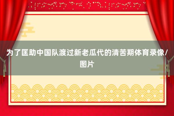 为了匡助中国队渡过新老瓜代的清苦期体育录像/图片