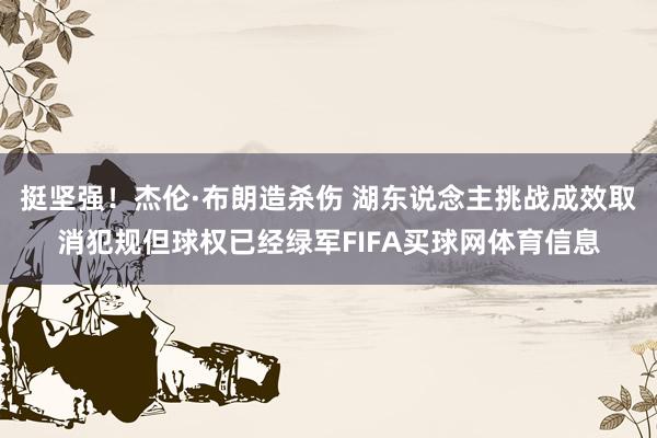 挺坚强！杰伦·布朗造杀伤 湖东说念主挑战成效取消犯规但球权已经绿军FIFA买球网体育信息