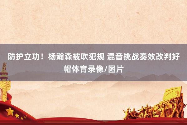 防护立功！杨瀚森被吹犯规 混音挑战奏效改判好帽体育录像/图片