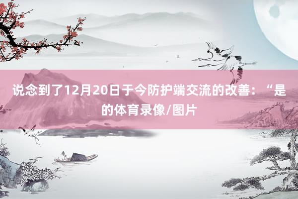 说念到了12月20日于今防护端交流的改善：“是的体育录像/图片
