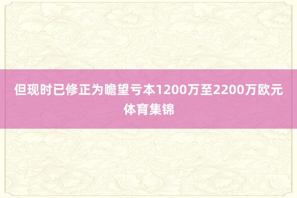 但现时已修正为瞻望亏本1200万至2200万欧元体育集锦