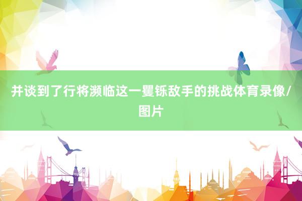 并谈到了行将濒临这一矍铄敌手的挑战体育录像/图片