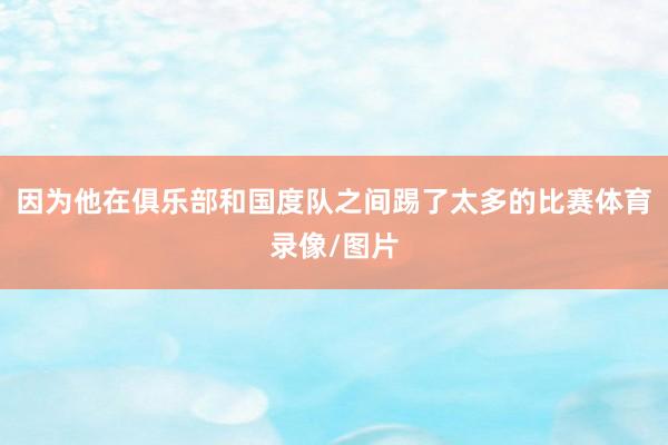 因为他在俱乐部和国度队之间踢了太多的比赛体育录像/图片