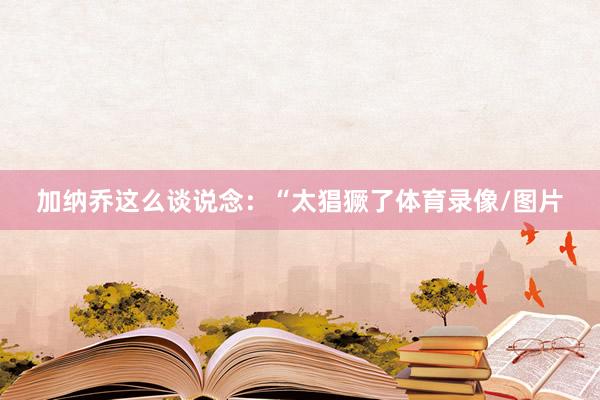 加纳乔这么谈说念：“太猖獗了体育录像/图片