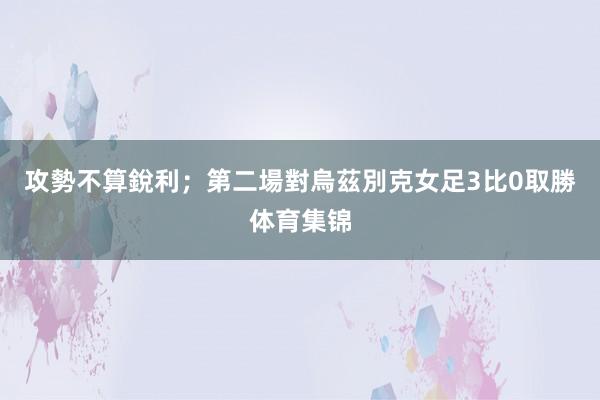 攻勢不算銳利；第二場對烏茲別克女足3比0取勝体育集锦