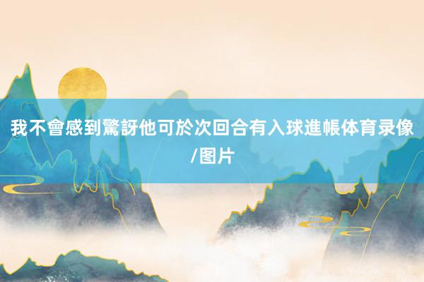 我不會感到驚訝他可於次回合有入球進帳体育录像/图片