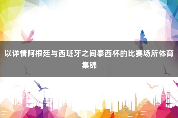 以详情阿根廷与西班牙之间泰西杯的比赛场所体育集锦