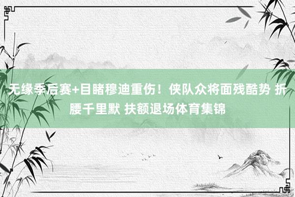 无缘季后赛+目睹穆迪重伤！侠队众将面残酷势 折腰千里默 扶额退场体育集锦