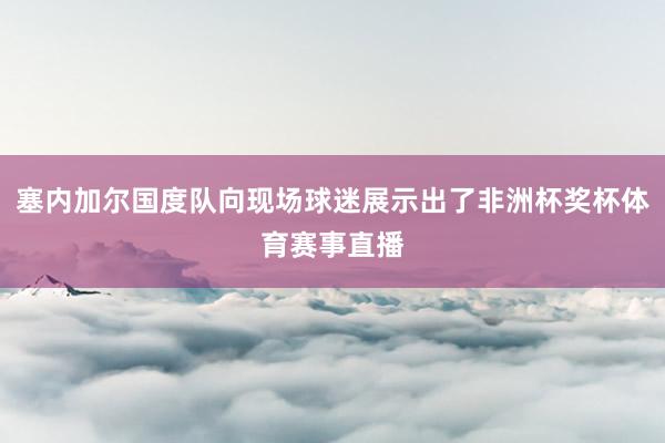 塞内加尔国度队向现场球迷展示出了非洲杯奖杯体育赛事直播