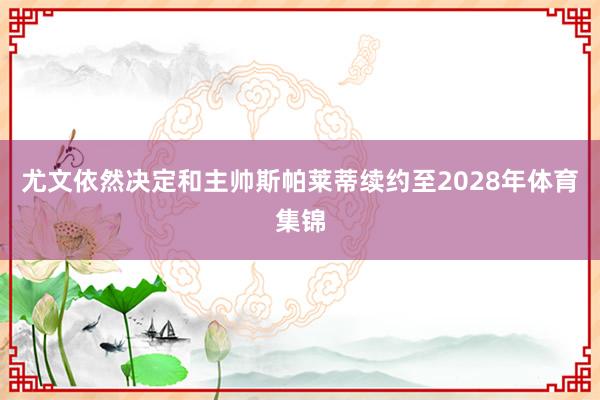 尤文依然决定和主帅斯帕莱蒂续约至2028年体育集锦