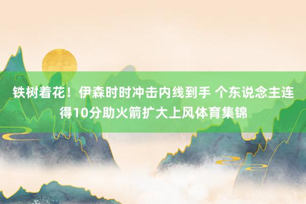 铁树着花！伊森时时冲击内线到手 个东说念主连得10分助火箭扩大上风体育集锦
