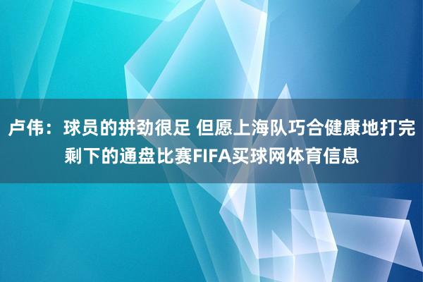 卢伟：球员的拼劲很足 但愿上海队巧合健康地打完剩下的通盘比赛FIFA买球网体育信息