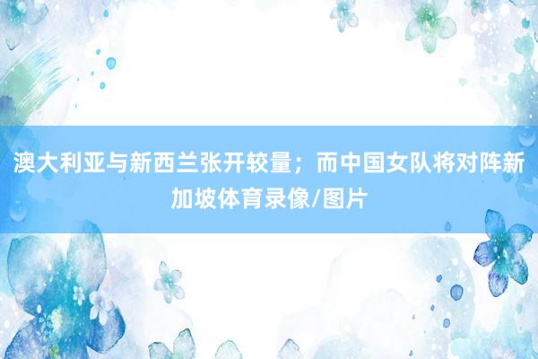 澳大利亚与新西兰张开较量；而中国女队将对阵新加坡体育录像/图片