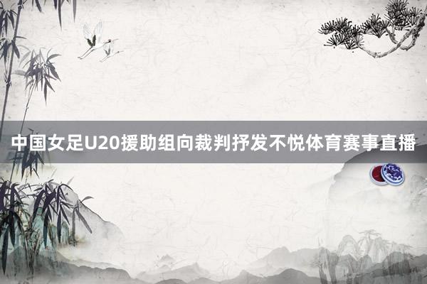 中国女足U20援助组向裁判抒发不悦体育赛事直播