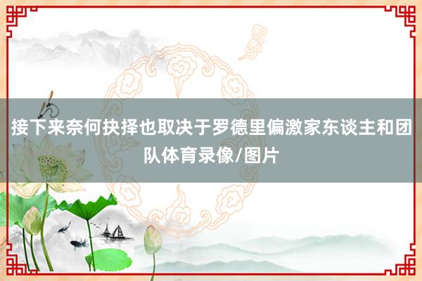 接下来奈何抉择也取决于罗德里偏激家东谈主和团队体育录像/图片