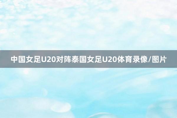 中国女足U20对阵泰国女足U20体育录像/图片