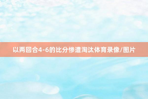 以两回合4-6的比分惨遭淘汰体育录像/图片