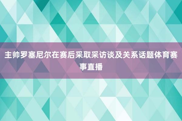 主帅罗塞尼尔在赛后采取采访谈及关系话题体育赛事直播