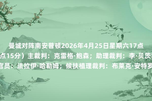 曼城对阵南安普顿2026年4月25日星期六17点15分(北京时辰26日0点15分)主裁判:克雷格·鲍森;助理裁判:李·贝茨和马修·威尔克斯;第四官员:法拉伊·哈勒姆;候扶植理裁判:布莱克·安特罗布斯;视频助理裁判:托尼·哈灵顿;助理视频助理裁判:爱德华·斯马特切尔西对阵利兹联2026年4月26日日曜日15点(北京时辰26日22点)主裁判:贾里德·吉列特;助理裁判:尼尔·戴维斯和西蒙·朗;第四官员:托马斯·柯克;候扶植理裁判:布莱克·安特罗布斯;视频助理裁判:保罗·霍华德;助理视频助理裁判:西恩·马西-埃利斯 FIFA买球网体育信息