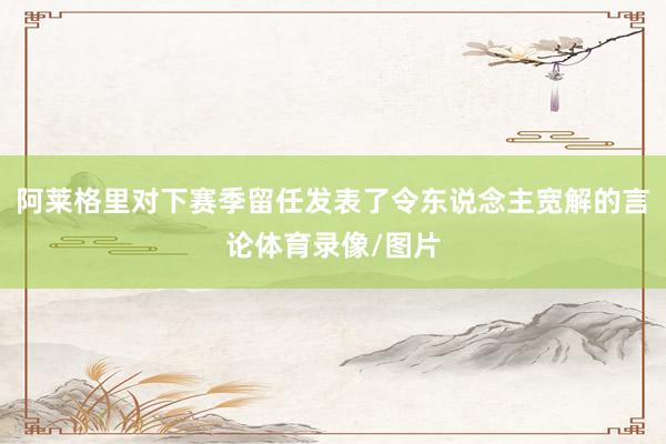 阿莱格里对下赛季留任发表了令东说念主宽解的言论体育录像/图片