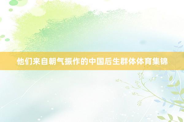 他们来自朝气振作的中国后生群体体育集锦