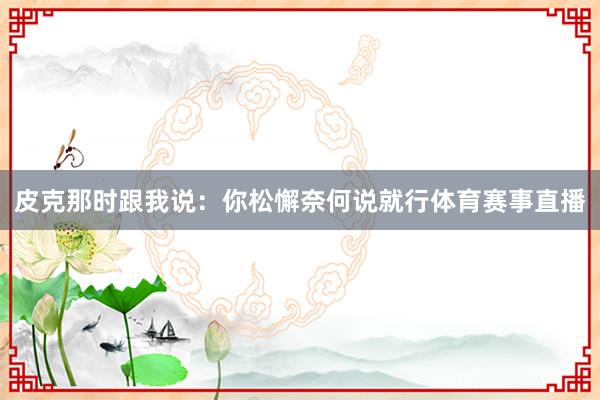 皮克那时跟我说:你松懈奈何说就行体育赛事直播