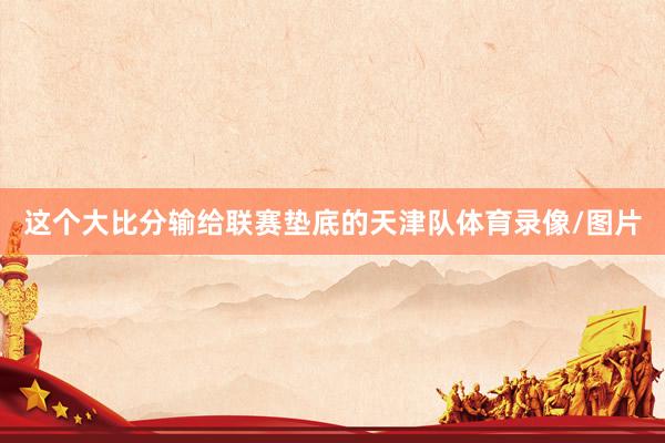 这个大比分输给联赛垫底的天津队体育录像/图片