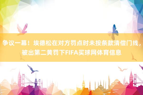 争议一幕！埃德松在对方罚点时未按条款清偿门线，被出第二黄罚下FIFA买球网体育信息