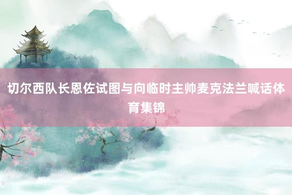 切尔西队长恩佐试图与向临时主帅麦克法兰喊话体育集锦